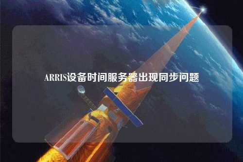 ARRIS設備時間服務器出現(xiàn)同步問題