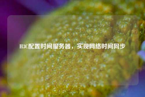 H3C配置時間服務器，實現(xiàn)網(wǎng)絡時間同步