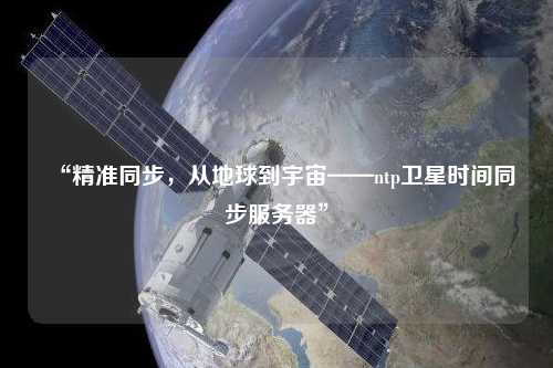 “精準同步，從地球到宇宙——ntp衛(wèi)星時間同步服務(wù)器”