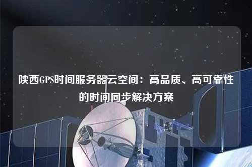 陜西GPS時間服務器云空間：高品質(zhì)、高可靠性的時間同步解決方案