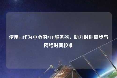 使用ad作為中心的NTP服務(wù)器，助力時(shí)鐘同步與網(wǎng)絡(luò)時(shí)間校準(zhǔn)